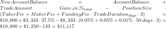 Rendered by QuickLaTeX.com NewAccountBalance = AccountBalance + TradeAmount \cdot Gain\_in\_\%_{total} - PositionSize \cdot \left( TakerFee + MakerFee + FundingFee \cdot TradeDuration_{days} \cdot 3 \right) = \$10,000 + \$3,333 \cdot 37.5\% - \$8,333 \cdot \left( 0.05 \% + 0.05 \% + 0.01 \% \cdot 50 \; days \cdot 3 \right) = \$10,000 + \$1,250 - $133 = \$11,117